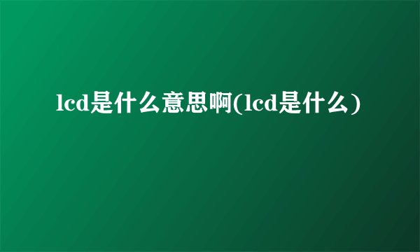 lcd是什么意思啊(lcd是什么)