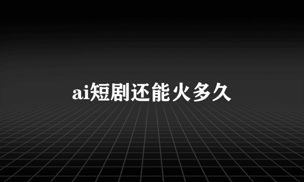 ai短剧还能火多久