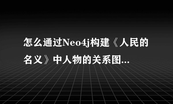 怎么通过Neo4j构建《人民的名义》中人物的关系图谱？（上）