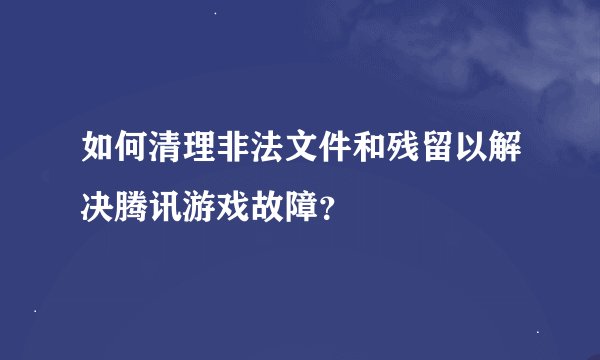 如何清理非法文件和残留以解决腾讯游戏故障？