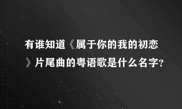 有谁知道《属于你的我的初恋》片尾曲的粤语歌是什么名字？