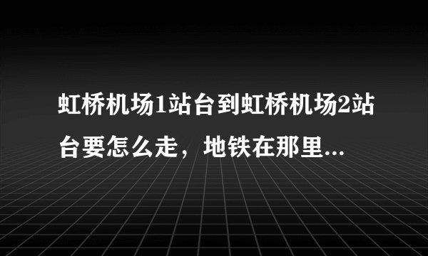 虹桥机场1站台到虹桥机场2站台要怎么走，地铁在那里？大概需要多少时间，如果打的需要多少钱