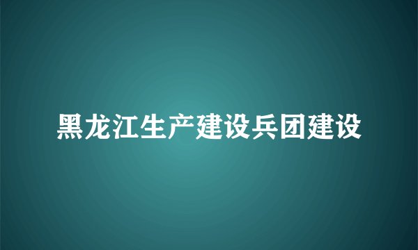 黑龙江生产建设兵团建设