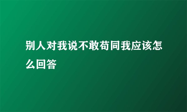 别人对我说不敢苟同我应该怎么回答