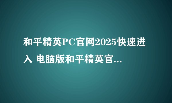 和平精英PC官网2025快速进入 电脑版和平精英官方入口导航