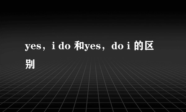 yes，i do 和yes，do i 的区别