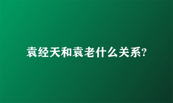 袁经天和袁老什么关系?