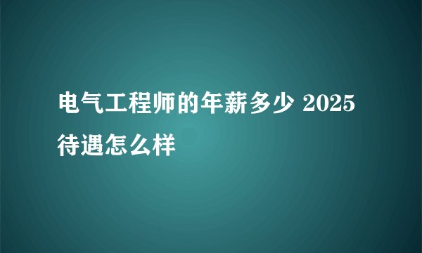 电气工程师的年薪多少 2025待遇怎么样