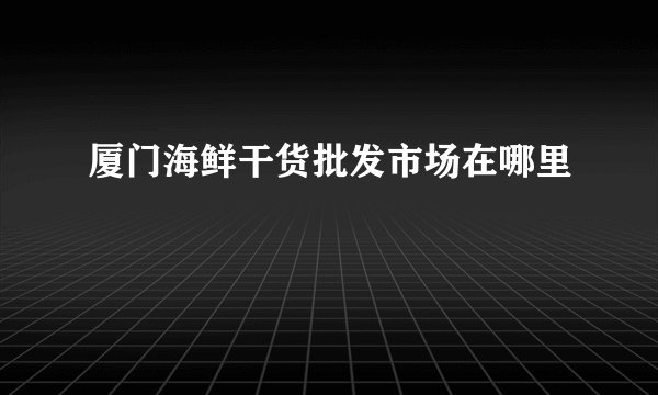 厦门海鲜干货批发市场在哪里