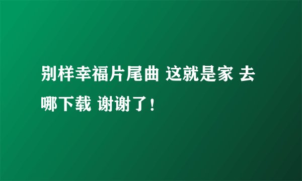 别样幸福片尾曲 这就是家 去哪下载 谢谢了！