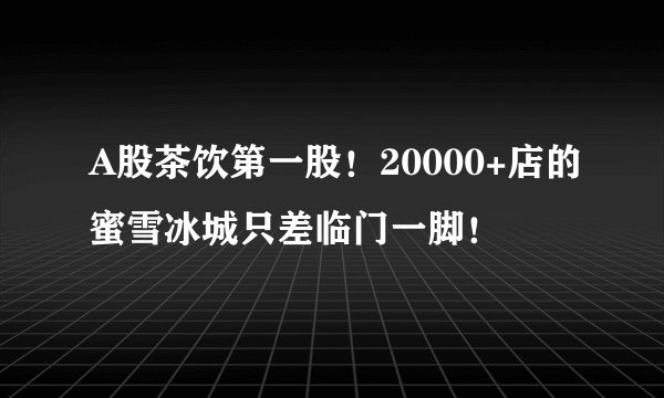 A股茶饮第一股！20000+店的蜜雪冰城只差临门一脚！