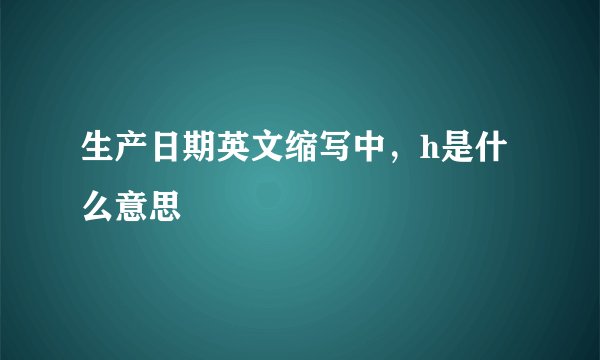 生产日期英文缩写中，h是什么意思
