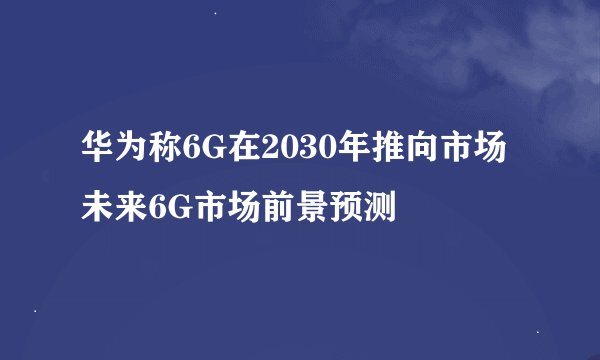 华为称6G在2030年推向市场 未来6G市场前景预测
