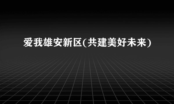 爱我雄安新区(共建美好未来)