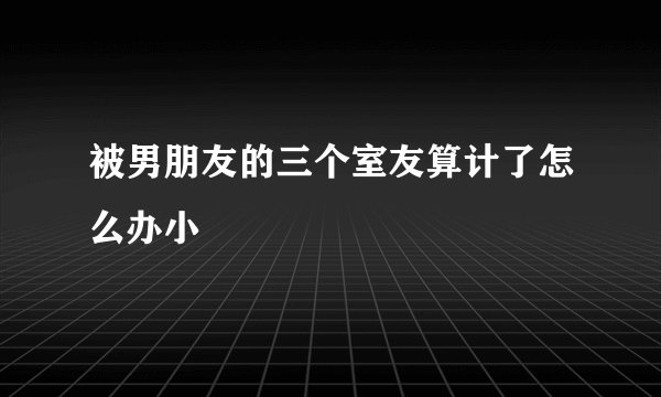 被男朋友的三个室友算计了怎么办小