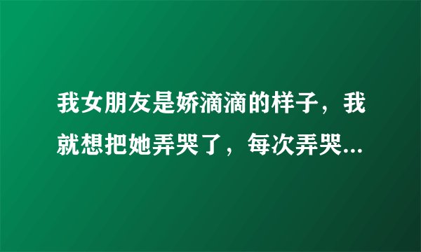 我女朋友是娇滴滴的样子，我就想把她弄哭了，每次弄哭了她我也不知道自己心情，好像有点上瘾了，我是变态