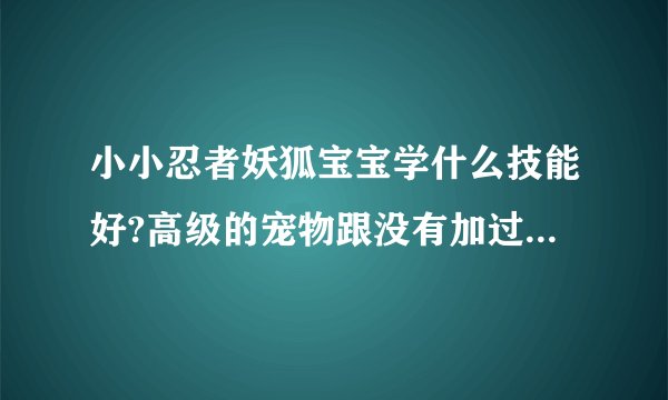 小小忍者妖狐宝宝学什么技能好?高级的宠物跟没有加过的宠物有什么分别?