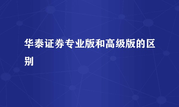 华泰证券专业版和高级版的区别