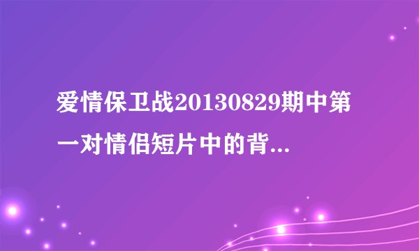 爱情保卫战20130829期中第一对情侣短片中的背景音乐是什么？