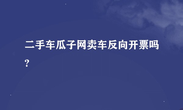 二手车瓜子网卖车反向开票吗?