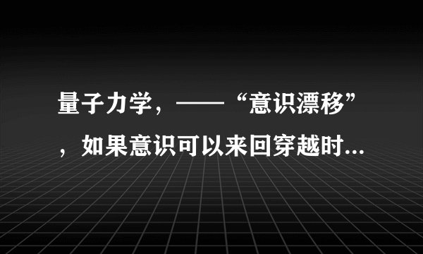 量子力学，——“意识漂移”，如果意识可以来回穿越时空未来和过去？