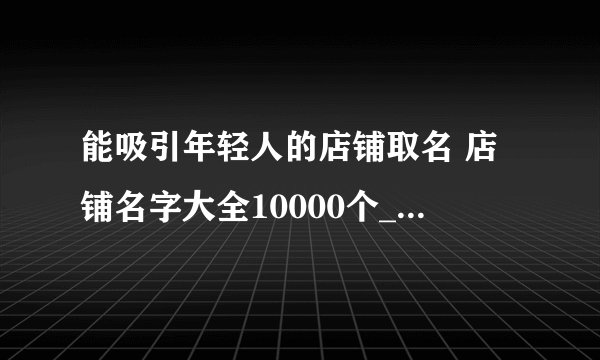 能吸引年轻人的店铺取名 店铺名字大全10000个_一眼就能记住的店名