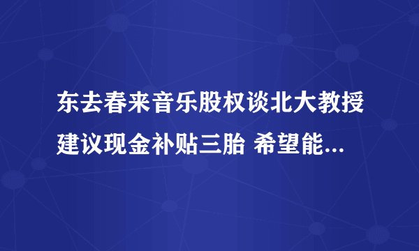 东去春来音乐股权谈北大教授建议现金补贴三胎 希望能够改善人口结构