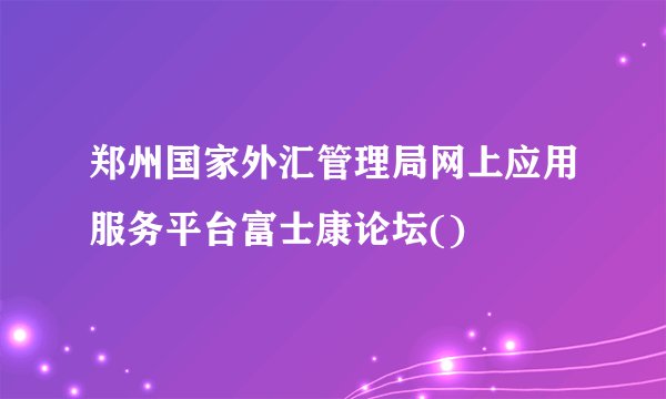 郑州国家外汇管理局网上应用服务平台富士康论坛()