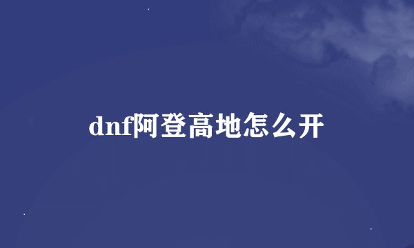 dnf阿登高地怎么开