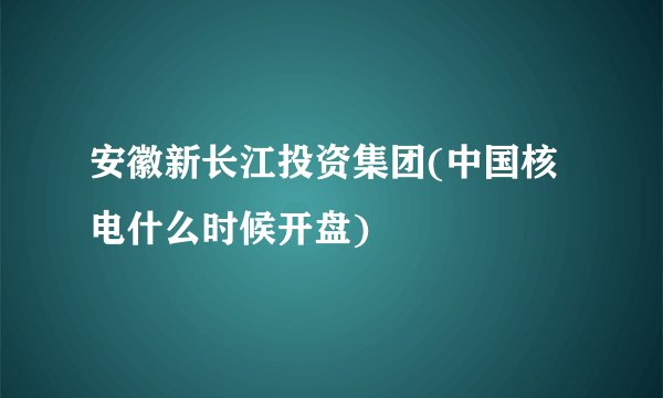 安徽新长江投资集团(中国核电什么时候开盘)