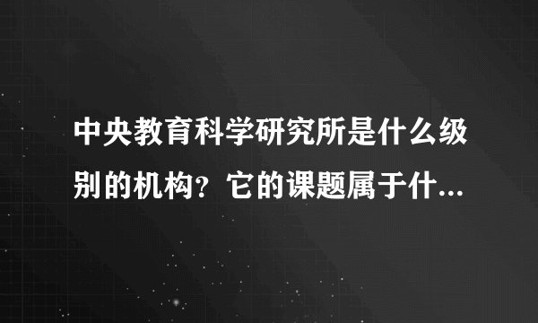 中央教育科学研究所是什么级别的机构？它的课题属于什么级别？