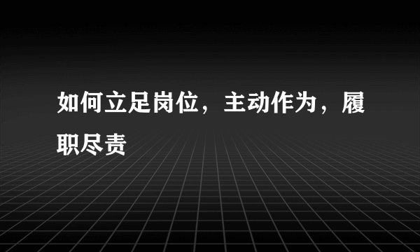 如何立足岗位，主动作为，履职尽责
