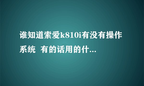 谁知道索爱k810i有没有操作系统 有的话用的什么啊?请指教