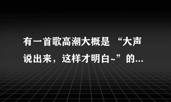 有一首歌高潮大概是 “大声说出来,这样才明白~”的是什么歌?男生,听不是很清,歌词是大概,急求!