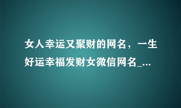 女人幸运又聚财的网名，一生好运幸福发财女微信网名_女人一生好运的网名