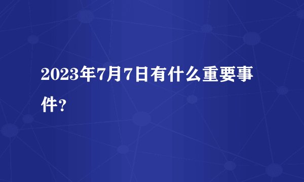 2023年7月7日有什么重要事件？