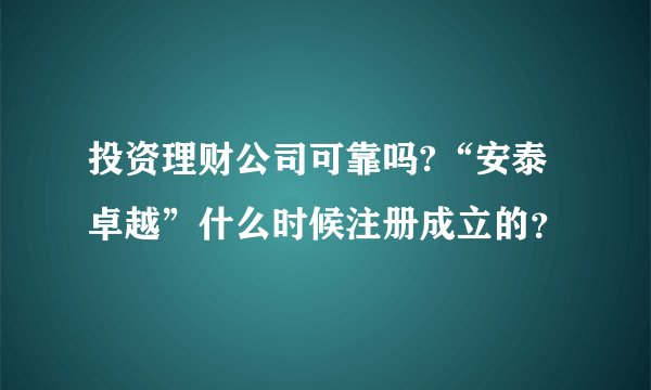 投资理财公司可靠吗?“安泰卓越”什么时候注册成立的？