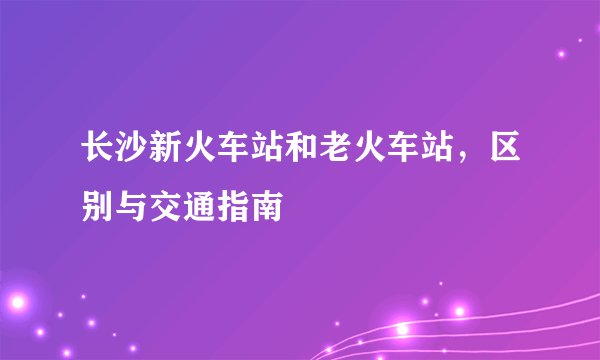 长沙新火车站和老火车站，区别与交通指南