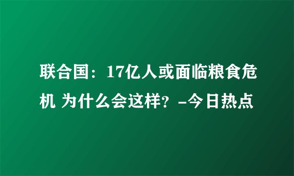 联合国：17亿人或面临粮食危机 为什么会这样？-今日热点
