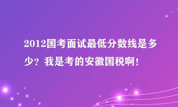 2012国考面试最低分数线是多少？我是考的安徽国税啊！