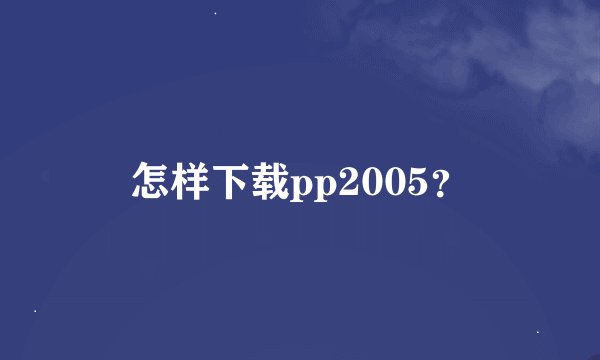 怎样下载pp2005？