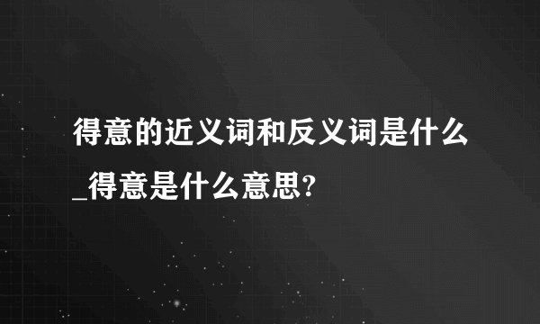 得意的近义词和反义词是什么_得意是什么意思?