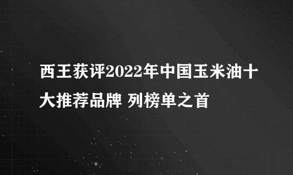 西王获评2022年中国玉米油十大推荐品牌 列榜单之首