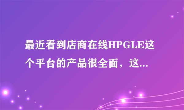 最近看到店商在线HPGLE这个平台的产品很全面,这个平台怎么样?