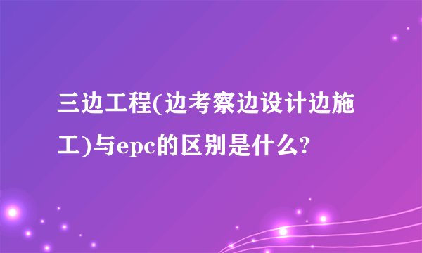 三边工程(边考察边设计边施工)与epc的区别是什么?