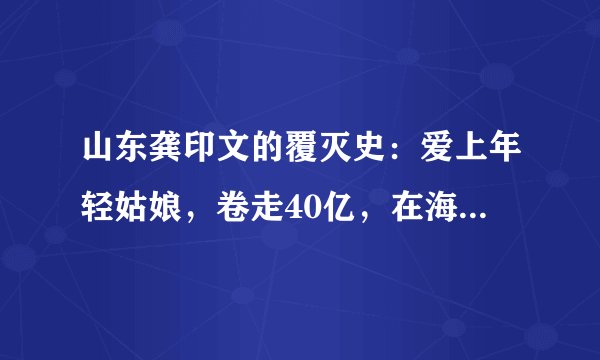 山东龚印文的覆灭史：爱上年轻姑娘，卷走40亿，在海外处处遭抢？