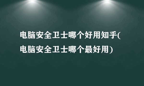电脑安全卫士哪个好用知乎(电脑安全卫士哪个最好用)