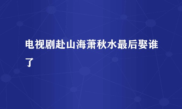 电视剧赴山海萧秋水最后娶谁了