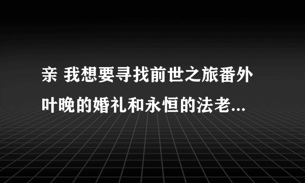 亲 我想要寻找前世之旅番外 叶晚的婚礼和永恒的法老txt 谢谢