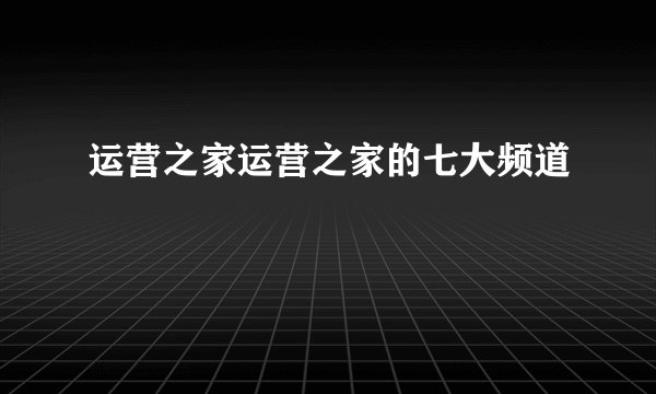 运营之家运营之家的七大频道